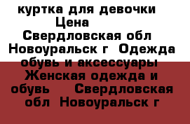 куртка для девочки › Цена ­ 600 - Свердловская обл., Новоуральск г. Одежда, обувь и аксессуары » Женская одежда и обувь   . Свердловская обл.,Новоуральск г.